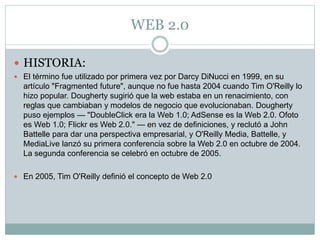 WEB 2.0
 HISTORIA:
 El término fue utilizado por primera vez por Darcy DiNucci en 1999, en su
artículo "Fragmented future", aunque no fue hasta 2004 cuando Tim O'Reilly lo
hizo popular. Dougherty sugirió que la web estaba en un renacimiento, con
reglas que cambiaban y modelos de negocio que evolucionaban. Dougherty
puso ejemplos — "DoubleClick era la Web 1.0; AdSense es la Web 2.0. Ofoto
es Web 1.0; Flickr es Web 2.0." — en vez de definiciones, y reclutó a John
Battelle para dar una perspectiva empresarial, y O'Reilly Media, Battelle, y
MediaLive lanzó su primera conferencia sobre la Web 2.0 en octubre de 2004.
La segunda conferencia se celebró en octubre de 2005.
 En 2005, Tim O'Reilly definió el concepto de Web 2.0
 
