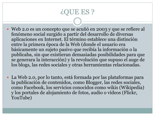 ¿QUE ES ?
 Web 2.0 es un concepto que se acuñó en 2003 y que se refiere al
fenómeno social surgido a partir del desarrollo de diversas
aplicaciones en Internet. El término establece una distinción
entre la primera época de la Web (donde el usuario era
básicamente un sujeto pasivo que recibía la información o la
publicaba, sin que existieran demasiadas posibilidades para que
se generara la interacción) y la revolución que supuso el auge de
los blogs, las redes sociales y otras herramientas relacionadas.
 La Web 2.0, por lo tanto, está formada por las plataformas para
la publicación de contenidos, como Blogger, las redes sociales,
como Facebook, los servicios conocidos como wikis (Wikipedia)
y los portales de alojamiento de fotos, audio o vídeos (Flickr,
YouTube)
 