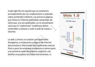 la del siglo 20, era aquella que se caracteriza
principalmente por ser unidireccional y realizada
sobre contenidos estáticos. Las primeras páginas
que vimos en Internet publicaban contenidos de
texto que, una vez publicados, no se actualizaban
salvo que el "webmaster" modificase dichos
contenidos y volviese a subir la web de nuevo a
internet.
La web 1.0 tenía un carácter principalmente
divulgativo, y empezaron a colgarse de internet
documentos e información principalmente cultural.
Poco a poco las empresas empezaron a tomar parte
y las primeras webs de empresa surgieron, con
diseños muy pobres (no había herramientas, ni
 
