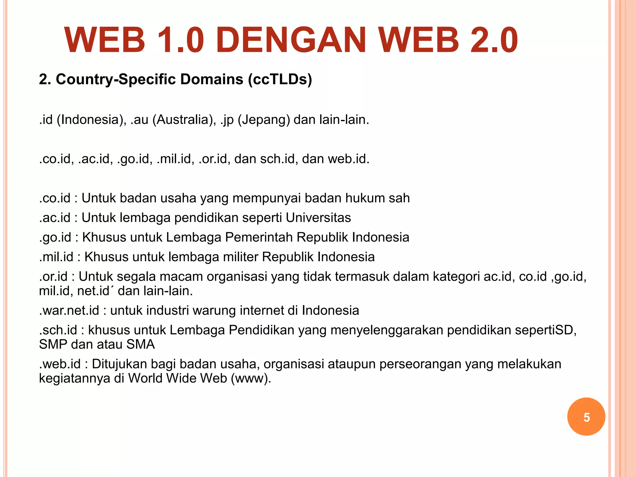 2. Country-Specific Domains (ccTLDs)
.id (Indonesia), .au (Australia), .jp (Jepang) dan lain-lain.
.co.id, .ac.id, .go.id, .mil.id, .or.id, dan sch.id, dan web.id.
.co.id : Untuk badan usaha yang mempunyai badan hukum sah
.ac.id : Untuk lembaga pendidikan seperti Universitas
.go.id : Khusus untuk Lembaga Pemerintah Republik Indonesia
.mil.id : Khusus untuk lembaga militer Republik Indonesia
.or.id : Untuk segala macam organisasi yang tidak termasuk dalam kategori ac.id, co.id ,go.id,
mil.id, net.id´ dan lain-lain.
.war.net.id : untuk industri warung internet di Indonesia
.sch.id : khusus untuk Lembaga Pendidikan yang menyelenggarakan pendidikan sepertiSD,
SMP dan atau SMA
.web.id : Ditujukan bagi badan usaha, organisasi ataupun perseorangan yang melakukan
kegiatannya di World Wide Web (www).
5
WEB 1.0 DENGAN WEB 2.0
 