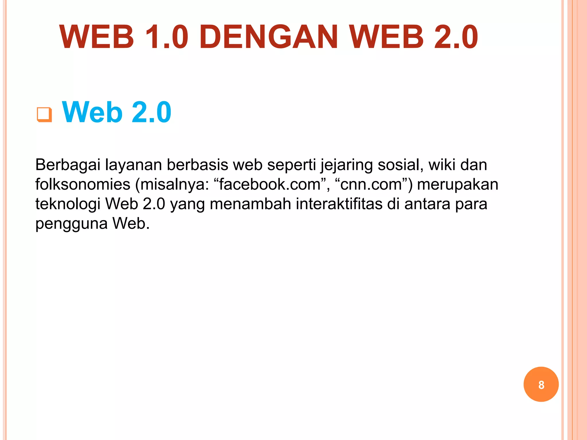 8
 Web 2.0
Berbagai layanan berbasis web seperti jejaring sosial, wiki dan
folksonomies (misalnya: “facebook.com”, “cnn.com”) merupakan
teknologi Web 2.0 yang menambah interaktifitas di antara para
pengguna Web.
WEB 1.0 DENGAN WEB 2.0
 