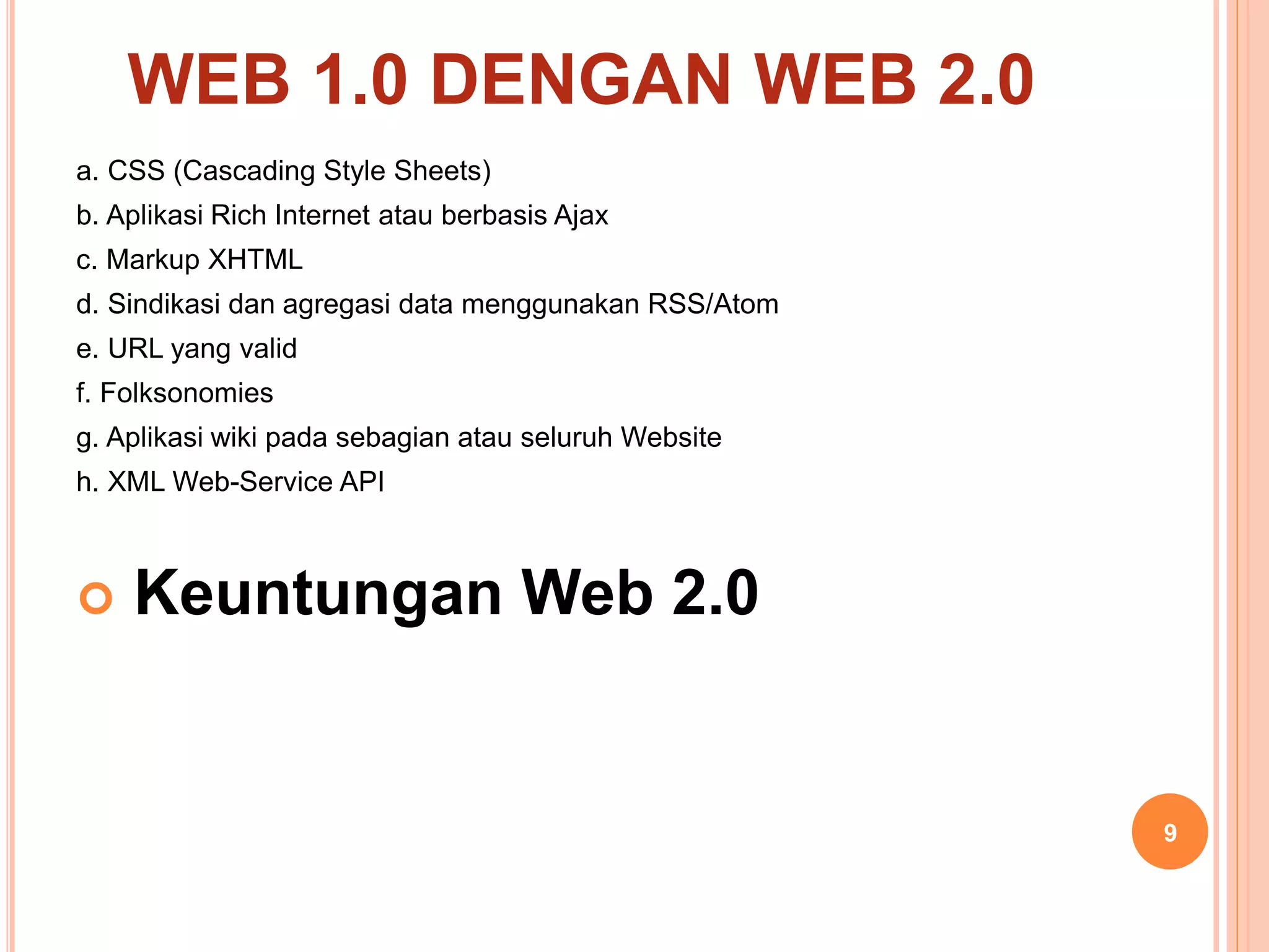 a. CSS (Cascading Style Sheets)
b. Aplikasi Rich Internet atau berbasis Ajax
c. Markup XHTML
d. Sindikasi dan agregasi data menggunakan RSS/Atom
e. URL yang valid
f. Folksonomies
g. Aplikasi wiki pada sebagian atau seluruh Website
h. XML Web-Service API
 Keuntungan Web 2.0
9
WEB 1.0 DENGAN WEB 2.0
 