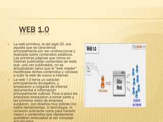 WEB 1.0
 La web primitiva, la del siglo 20, era
aquella que se caracteriza
principalmente por ser unidireccional y
realizada sobre contenidos estáticos.
Las primeras páginas que vimos en
Internet publicaban contenidos de texto
que, una vez publicados, no se
actualizaban salvo que el "web master"
modificase dichos contenidos y volviese
a subir la web de nuevo a internet.
 La web 1.0 tenía un carácter
principalmente divulgativo, y
empezaron a colgarse de internet
documentos e información
principalmente cultural. Poco a poco las
empresas empezaron a tomar parte y
las primeras webs de empresa
surgieron, con diseños muy pobres (no
había herramientas, ni tecnología, ni
conexión suficiente como para hacerlo
mejor) y contenidos que rápidamente
quedaban anticuados al ser complejo
 