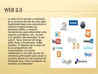WEB 2.0
 La web 2.0 se asiento a mediados
de la primera década de este siglo.
Sustentada bajo unas conexiones a
internet evolucionadas (ya
teníamos ADSL), y mejores
herramientas para desarrollar web,
mejores servidores, etc., la web
2.0, también denominada "la red
social", llena Internet de blogs,
wikis, foros y finalmente, redes
sociales. El objetivo de la web 2.0
es la compartición del
conocimiento, es la web
colaborativa y ha sido uno de los
atractivos principales para atraer a
usuarios (basta ver los usuarios de
Facebook que, hasta Facebook, no
tocaban un ordenador
 