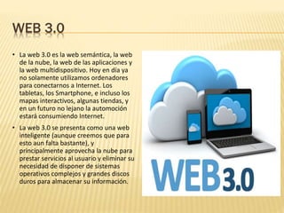 WEB 3.0
• La web 3.0 es la web semántica, la web
de la nube, la web de las aplicaciones y
la web multidispositivo. Hoy en día ya
no solamente utilizamos ordenadores
para conectarnos a Internet. Los
tabletas, los Smartphone, e incluso los
mapas interactivos, algunas tiendas, y
en un futuro no lejano la automoción
estará consumiendo Internet.
• La web 3.0 se presenta como una web
inteligente (aunque creemos que para
esto aun falta bastante), y
principalmente aprovecha la nube para
prestar servicios al usuario y eliminar su
necesidad de disponer de sistemas
operativos complejos y grandes discos
duros para almacenar su información.
 
