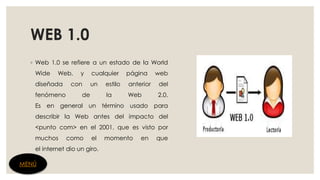 WEB 1.0
◦ Web 1.0 se refiere a un estado de la World
Wide Web, y cualquier página web
diseñada con un estilo anterior del
fenómeno de la Web 2.0.
Es en general un término usado para
describir la Web antes del impacto del
<punto com> en el 2001, que es visto por
muchos como el momento en que
el internet dio un giro.
MENÚ
 