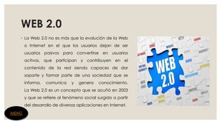 WEB 2.0
◦ La Web 2.0 no es más que la evolución de la Web
o Internet en el que los usuarios dejan de ser
usuarios pasivos para convertirse en usuarios
activos, que participan y contribuyen en el
contenido de la red siendo capaces de dar
soporte y formar parte de una sociedad que se
informa, comunica y genera conocimiento.
La Web 2.0 es un concepto que se acuñó en 2003
y que se refiere al fenómeno social surgido a partir
del desarrollo de diversas aplicaciones en Internet.
MENÚ
 