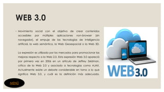 WEB 3.0
◦ Movimiento social con el objetivo de crear contenidos
accesibles por múltiples aplicaciones non-browser (sin
navegador), el empuje de las tecnologías de inteligencia
artificial, la web semántica, la Web Geoespacial o la Web 3D.
La expresión es utilizada por los mercados para promocionar las
mejoras respecto a la Web 2.0. Esta expresión Web 3.0 apareció
por primera vez en 2006 en un artículo de Jeffrey Zeldman,
crítico de la Web 2.0 y asociado a tecnologías como AJAX.
Actualmente existe un debate considerable en torno a lo que
significa Web 3.0, y cuál es la definición más adecuada.
MENÚ
 