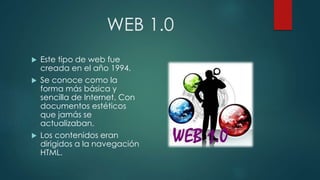 WEB 1.0
 Este tipo de web fue
creada en el año 1994.
 Se conoce como la
forma más básica y
sencilla de Internet. Con
documentos estéticos
que jamás se
actualizaban.
 Los contenidos eran
dirigidos a la navegación
HTML.
 