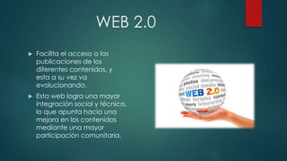 WEB 2.0
 Facilita el acceso a las
publicaciones de los
diferentes contenidos, y
esta a su vez va
evolucionando.
 Esta web logra una mayor
integración social y técnica,
lo que apunta hacia una
mejora en los contenidos
mediante una mayor
participación comunitaria.
 