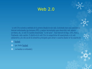 Web 2.0
La web 2.0 se asiento a mediados de la primera década de este siglo. Sustentada bajo unas conexiones a
internet evolucionadas (ya teníamos ADSL), y mejores herramientas para desarrollar web, mejores
servidores, etc., la web 2.0, también denominada "la red social", llena Internet de blogs, wikis, foros y
finalmente, redes sociales. El objetivo de la web 2.0 es la compartición del conocimiento, es la web
colaborativa y ha sido uno de los atractivos principales para atraer a usuarios (basta ver los usuarios de
 Facebook
 que, hasta Facebook
 , no tocaban un ordenador).
 