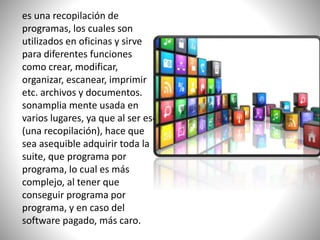 es una recopilación de
programas, los cuales son
utilizados en oficinas y sirve
para diferentes funciones
como crear, modificar,
organizar, escanear, imprimir
etc. archivos y documentos.
sonamplia mente usada en
varios lugares, ya que al ser eso
(una recopilación), hace que
sea asequible adquirir toda la
suite, que programa por
programa, lo cual es más
complejo, al tener que
conseguir programa por
programa, y en caso del
software pagado, más caro.
 