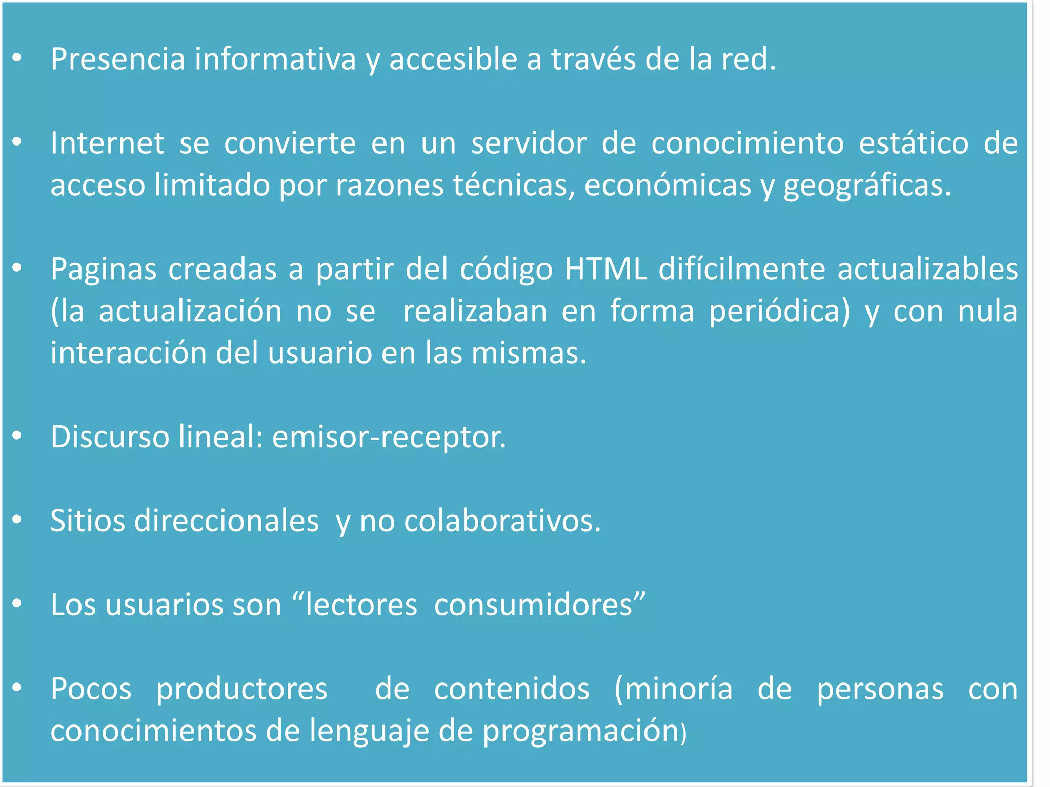 • Presencia informativa y accesible a través de la red.
• Internet se convierte en un servidor de conocimiento estático de
acceso limitado por razones técnicas, económicas y geográficas.
• Paginas creadas a partir del código HTML difícilmente actualizables
(la actualización no se realizaban en forma periódica) y con nula
interacción del usuario en las mismas.
• Discurso lineal: emisor-receptor.
• Sitios direccionales y no colaborativos.
• Los usuarios son “lectores consumidores”
• Pocos productores de contenidos (minoría de personas con
conocimientos de lenguaje de programación)
 
