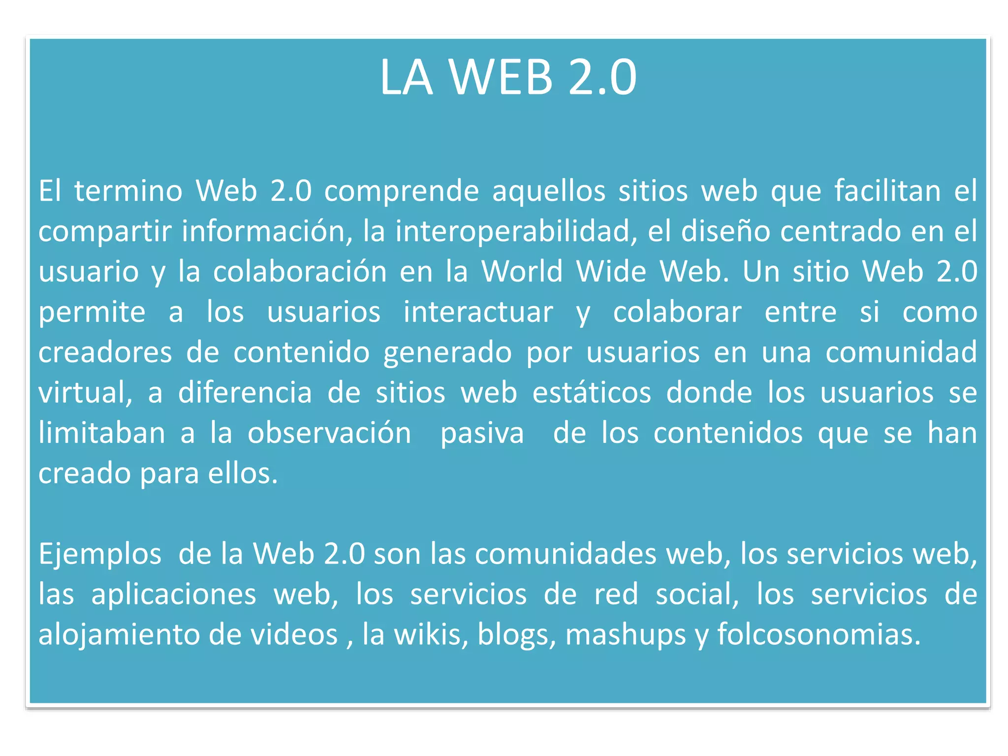 LA WEB 2.0
El termino Web 2.0 comprende aquellos sitios web que facilitan el
compartir información, la interoperabilidad, el diseño centrado en el
usuario y la colaboración en la World Wide Web. Un sitio Web 2.0
permite a los usuarios interactuar y colaborar entre si como
creadores de contenido generado por usuarios en una comunidad
virtual, a diferencia de sitios web estáticos donde los usuarios se
limitaban a la observación pasiva de los contenidos que se han
creado para ellos.
Ejemplos de la Web 2.0 son las comunidades web, los servicios web,
las aplicaciones web, los servicios de red social, los servicios de
alojamiento de videos , la wikis, blogs, mashups y folcosonomias.
 