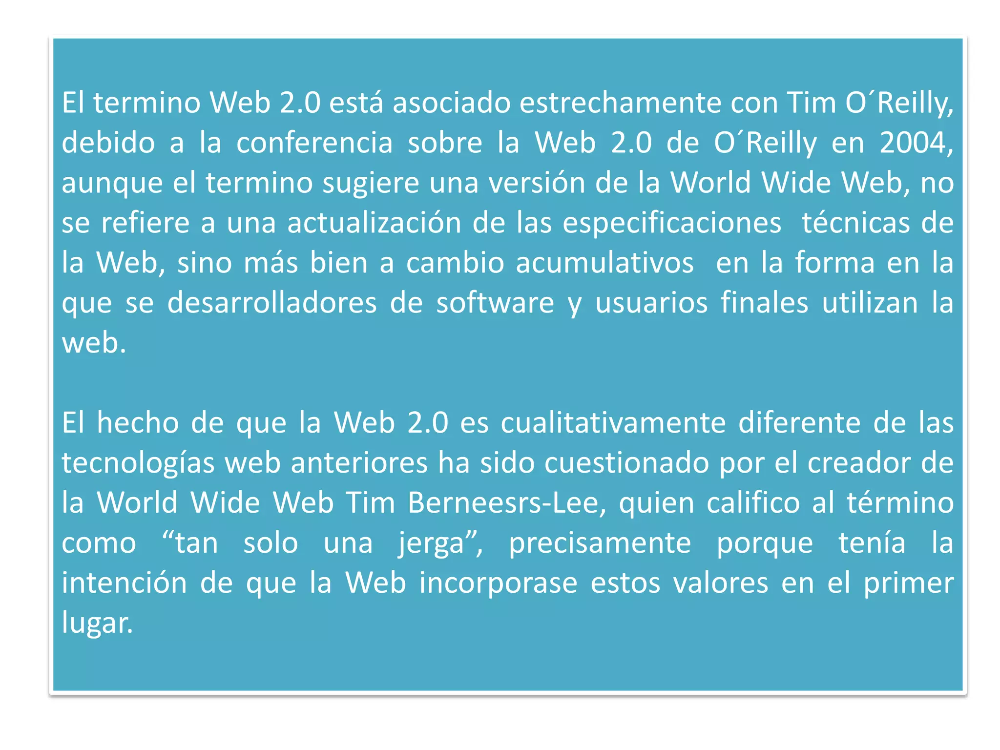 El termino Web 2.0 está asociado estrechamente con Tim O´Reilly,
debido a la conferencia sobre la Web 2.0 de O´Reilly en 2004,
aunque el termino sugiere una versión de la World Wide Web, no
se refiere a una actualización de las especificaciones técnicas de
la Web, sino más bien a cambio acumulativos en la forma en la
que se desarrolladores de software y usuarios finales utilizan la
web.
El hecho de que la Web 2.0 es cualitativamente diferente de las
tecnologías web anteriores ha sido cuestionado por el creador de
la World Wide Web Tim Berneesrs-Lee, quien califico al término
como “tan solo una jerga”, precisamente porque tenía la
intención de que la Web incorporase estos valores en el primer
lugar.
 