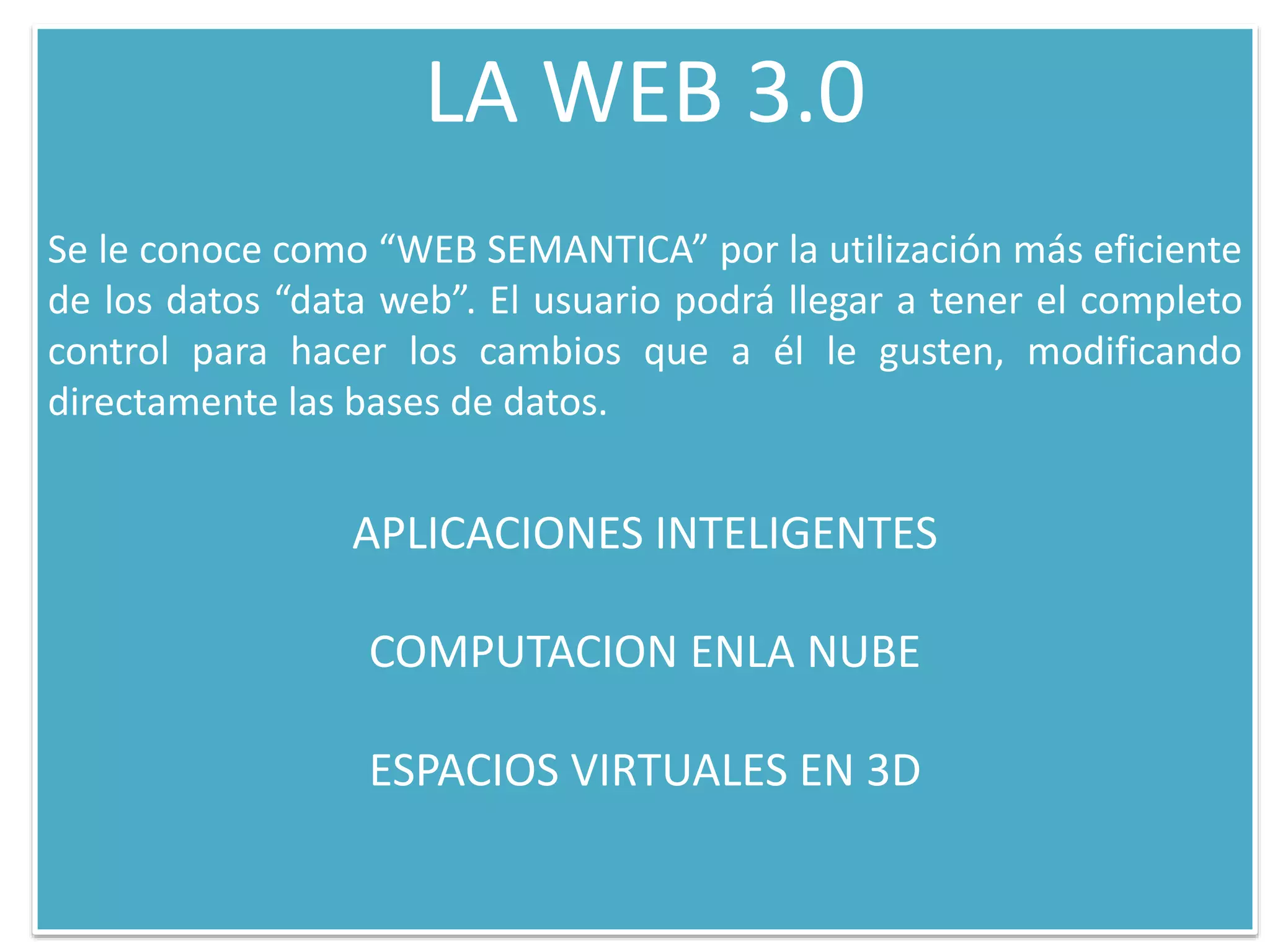 LA WEB 3.0
Se le conoce como “WEB SEMANTICA” por la utilización más eficiente
de los datos “data web”. El usuario podrá llegar a tener el completo
control para hacer los cambios que a él le gusten, modificando
directamente las bases de datos.
APLICACIONES INTELIGENTES
COMPUTACION ENLA NUBE
ESPACIOS VIRTUALES EN 3D
 