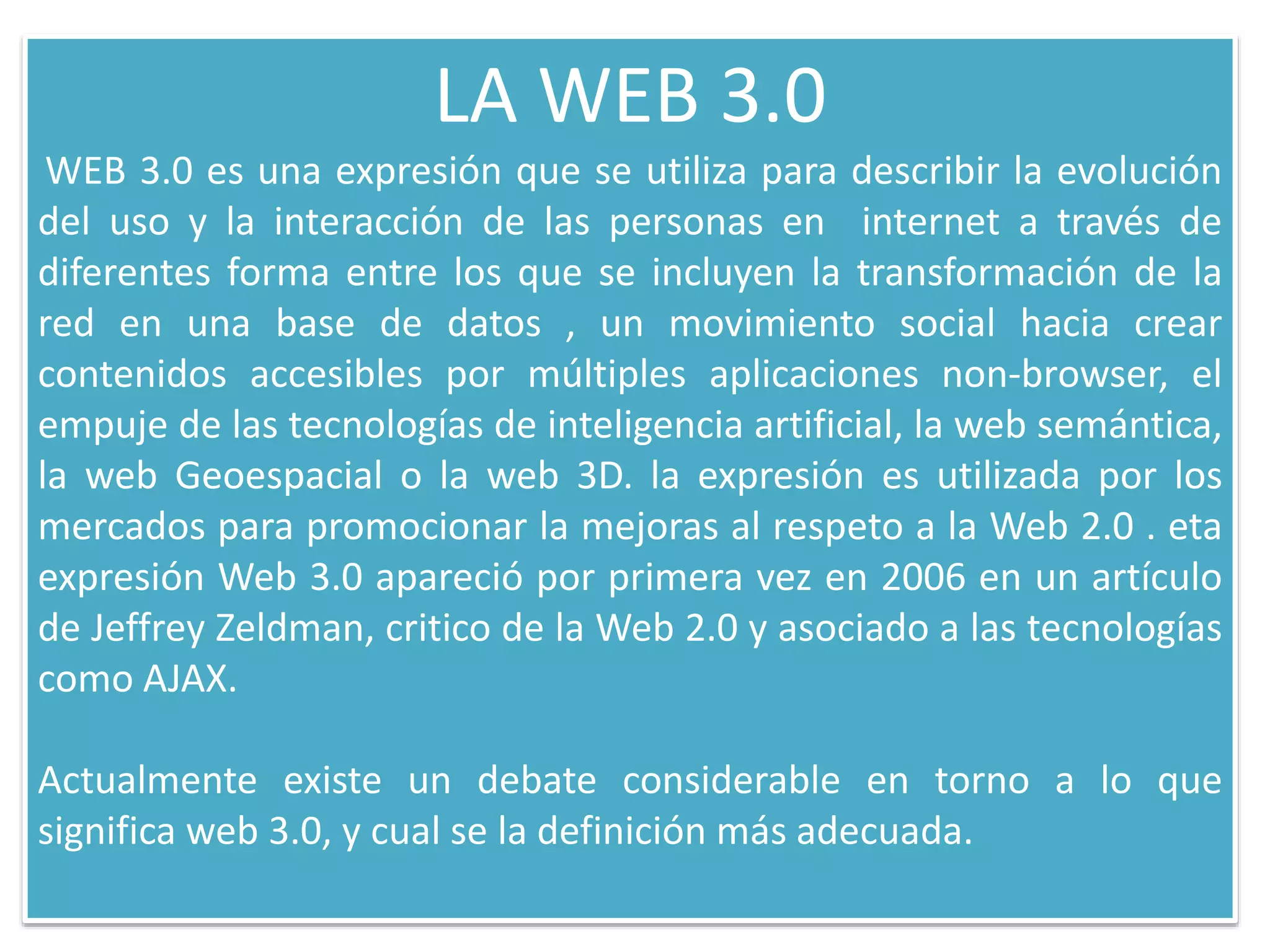 LA WEB 3.0
WEB 3.0 es una expresión que se utiliza para describir la evolución
del uso y la interacción de las personas en internet a través de
diferentes forma entre los que se incluyen la transformación de la
red en una base de datos , un movimiento social hacia crear
contenidos accesibles por múltiples aplicaciones non-browser, el
empuje de las tecnologías de inteligencia artificial, la web semántica,
la web Geoespacial o la web 3D. la expresión es utilizada por los
mercados para promocionar la mejoras al respeto a la Web 2.0 . eta
expresión Web 3.0 apareció por primera vez en 2006 en un artículo
de Jeffrey Zeldman, critico de la Web 2.0 y asociado a las tecnologías
como AJAX.
Actualmente existe un debate considerable en torno a lo que
significa web 3.0, y cual se la definición más adecuada.
 