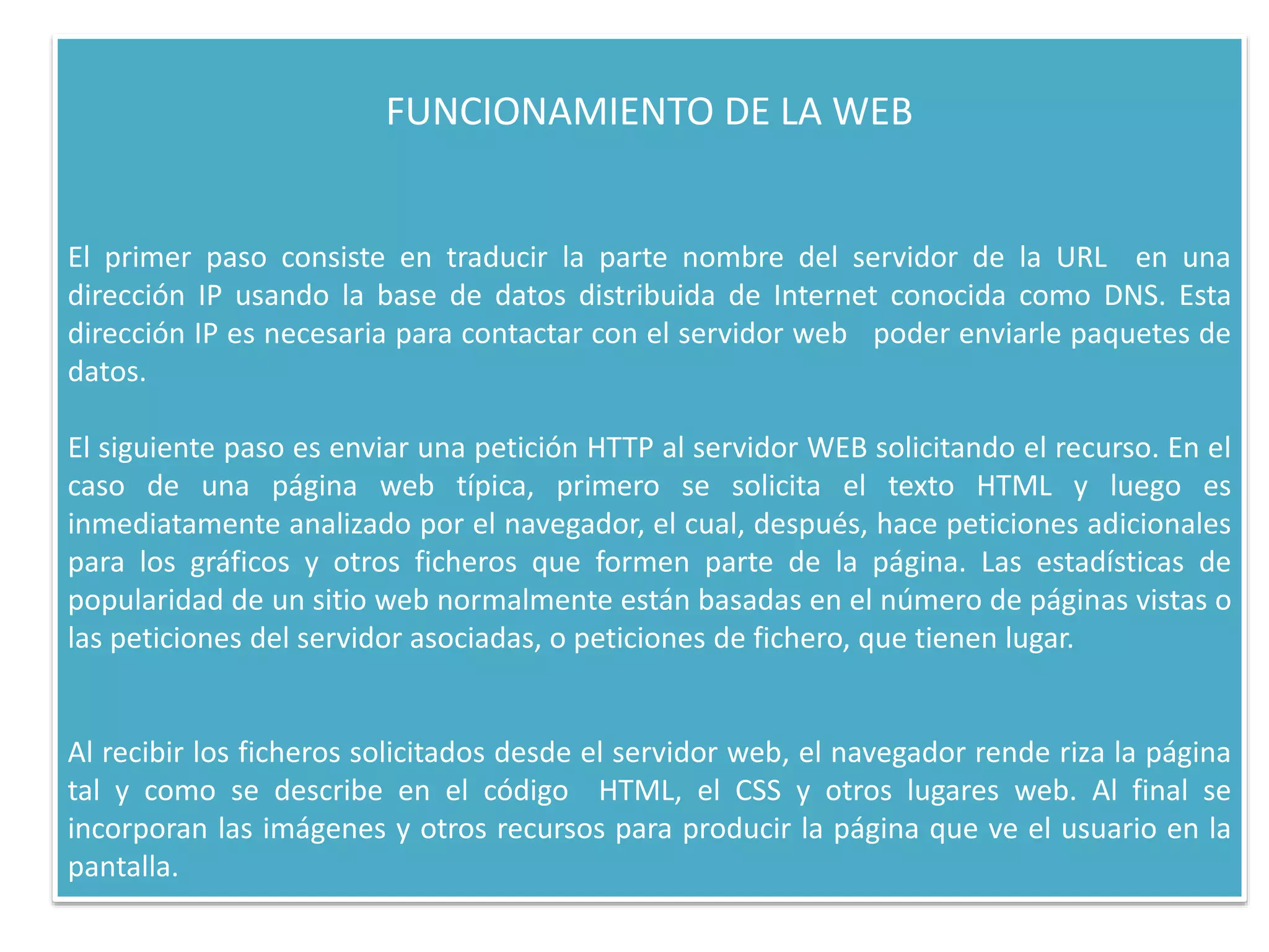 FUNCIONAMIENTO DE LA WEB
El primer paso consiste en traducir la parte nombre del servidor de la URL en una
dirección IP usando la base de datos distribuida de Internet conocida como DNS. Esta
dirección IP es necesaria para contactar con el servidor web poder enviarle paquetes de
datos.
El siguiente paso es enviar una petición HTTP al servidor WEB solicitando el recurso. En el
caso de una página web típica, primero se solicita el texto HTML y luego es
inmediatamente analizado por el navegador, el cual, después, hace peticiones adicionales
para los gráficos y otros ficheros que formen parte de la página. Las estadísticas de
popularidad de un sitio web normalmente están basadas en el número de páginas vistas o
las peticiones del servidor asociadas, o peticiones de fichero, que tienen lugar.
Al recibir los ficheros solicitados desde el servidor web, el navegador rende riza la página
tal y como se describe en el código HTML, el CSS y otros lugares web. Al final se
incorporan las imágenes y otros recursos para producir la página que ve el usuario en la
pantalla.
 