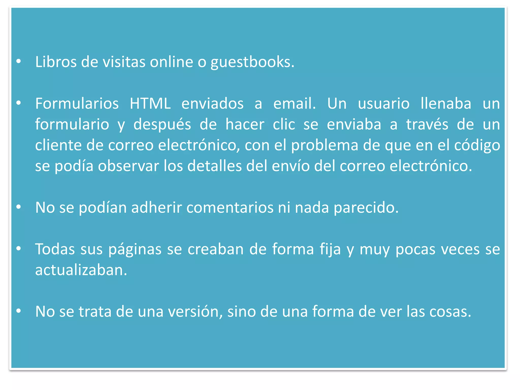 • Libros de visitas online o guestbooks.
• Formularios HTML enviados a email. Un usuario llenaba un
formulario y después de hacer clic se enviaba a través de un
cliente de correo electrónico, con el problema de que en el código
se podía observar los detalles del envío del correo electrónico.
• No se podían adherir comentarios ni nada parecido.
• Todas sus páginas se creaban de forma fija y muy pocas veces se
actualizaban.
• No se trata de una versión, sino de una forma de ver las cosas.
 