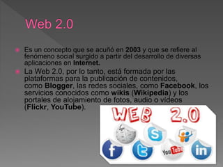  Es un concepto que se acuñó en 2003 y que se refiere al
fenómeno social surgido a partir del desarrollo de diversas
aplicaciones en Internet.
 La Web 2.0, por lo tanto, está formada por las
plataformas para la publicación de contenidos,
como Blogger, las redes sociales, como Facebook, los
servicios conocidos como wikis (Wikipedia) y los
portales de alojamiento de fotos, audio o vídeos
(Flickr, YouTube).
 