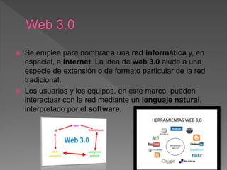 Se emplea para nombrar a una red informática y, en
especial, a Internet. La idea de web 3.0 alude a una
especie de extensión o de formato particular de la red
tradicional.
 Los usuarios y los equipos, en este marco, pueden
interactuar con la red mediante un lenguaje natural,
interpretado por el software.
 