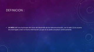 DEFINICION :
• LA WEB 1.0: Fue el principio del inicio del desarrollo de las telecomunicación, con la web 1.0 el usuario
era restringido a leer la misma información ya que no se podía actualizar continuamente.