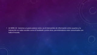 • LA WEB 2.0: tenemos un grana avance como es el intercambio de información entre usuarios y la
interacción en redes sociales como el Facebook y entre otros, permitiéndonos estar comunicados con
todo el mundo.