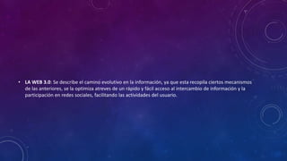 • LA WEB 3.0: Se describe el camino evolutivo en la información, ya que esta recopila ciertos mecanismos
de las anteriores, se la optimiza atreves de un rápido y fácil acceso al intercambio de información y la
participación en redes sociales, facilitando las actividades del usuario.
