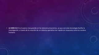 • LA WEB 4.0: Es el avance mas grande en las telecomunicaciones, ya que con esta tecnología facilita la
investigación, a través de la creación de un sistema operativo tan rápido en respuesta como es cerebro
humano.