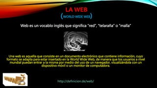 LA WEB
(WORLD WIDE WEB)
Web es un vocablo inglés que significa “red”, “telaraña” o “malla”
Una web es aquella que consiste en un documento electrónico que contiene información, cuyo
formato se adapta para estar insertado en la World Wide Web, de manera que los usuarios a nivel
mundial puedan entrar a la misma por medio del uso de un navegador, visualizándola con un
dispositivo móvil o un monitor de computadora.
http://definicion.de/web/
 