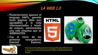 LA WEB 1.0
• Posteriormente aparece el
lenguaje HMTL, permite
tener páginas Web mas
agradables a la vista
interconectados a través
de enlaces, administraba
una sola empresa que es
WEBMASTER.
• Fue el inicio de los
primeros navegadores:
Internet Explorer,
Netscape.
http://pucemoodle.puce.edu.ec/pluginfile.php/365511/mo
d_resource/content/3/Evoluci%C3%B3n%20de%20la%20w
eb.pdf
 