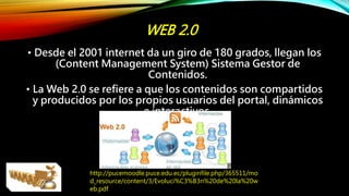 WEB 2.0
• Desde el 2001 internet da un giro de 180 grados, llegan los
(Content Management System) Sistema Gestor de
Contenidos.
• La Web 2.0 se refiere a que los contenidos son compartidos
y producidos por los propios usuarios del portal, dinámicos
e interactivos.
http://pucemoodle.puce.edu.ec/pluginfile.php/365511/mo
d_resource/content/3/Evoluci%C3%B3n%20de%20la%20w
eb.pdf
 