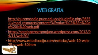 WEB GRAFÍA
•http://pucemoodle.puce.edu.ec/pluginfile.php/3655
11/mod_resource/content/3/Evoluci%C3%B3n%20d
e%20la%20web.pdf
•https://sergioperezromojaro.wordpress.com/2012/0
4/11/web20/
•http://www.estudioseijo.com/noticias/web-10-web-
20-y-web-30.htm
 