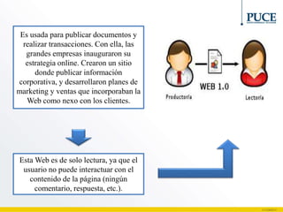 Esta Web es de solo lectura, ya que el
usuario no puede interactuar con el
contenido de la página (ningún
comentario, respuesta, etc.).
Es usada para publicar documentos y
realizar transacciones. Con ella, las
grandes empresas inauguraron su
estrategia online. Crearon un sitio
donde publicar información
corporativa, y desarrollaron planes de
marketing y ventas que incorporaban la
Web como nexo con los clientes.
 