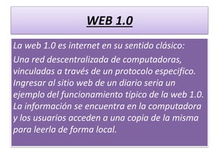 WEB 1.0
La web 1.0 es internet en su sentido clásico:
Una red descentralizada de computadoras,
vinculadas a través de un protocolo especifico.
Ingresar al sitio web de un diario seria un
ejemplo del funcionamiento típico de la web 1.0.
La información se encuentra en la computadora
y los usuarios acceden a una copia de la misma
para leerla de forma local.
 