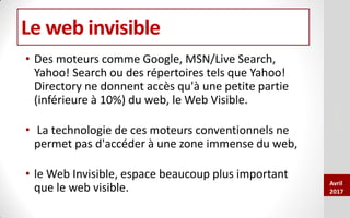 Le web invisible
• Des moteurs comme Google, MSN/Live Search,
Yahoo! Search ou des répertoires tels que Yahoo!
Directory ne donnent accès qu'à une petite partie
(inférieure à 10%) du web, le Web Visible.
• La technologie de ces moteurs conventionnels ne
permet pas d'accéder à une zone immense du web,
• le Web Invisible, espace beaucoup plus important
que le web visible.
DAFCOCDR
Avril
2017
 