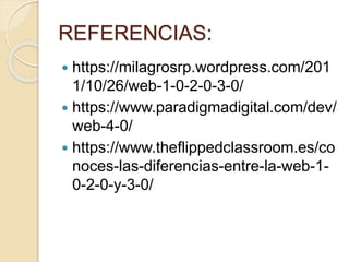 REFERENCIAS:
 https://milagrosrp.wordpress.com/201
1/10/26/web-1-0-2-0-3-0/
 https://www.paradigmadigital.com/dev/
web-4-0/
 https://www.theflippedclassroom.es/co
noces-las-diferencias-entre-la-web-1-
0-2-0-y-3-0/
 