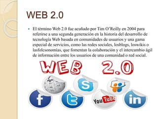WEB 2.0
 El término Web 2.0 fue acuñado por Tim O’Reilly en 2004 para
referirse a una segunda generación en la historia del desarrollo de
tecnología Web basada en comunidades de usuarios y una gama
especial de servicios, como las redes sociales, losblogs, loswikis o
lasfolcsonomías, que fomentan la colaboración y el intercambio ágil
de información entre los usuarios de una comunidad o red social.
 