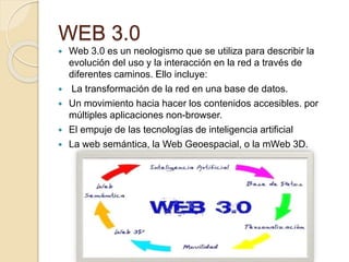 WEB 3.0
 Web 3.0 es un neologismo que se utiliza para describir la
evolución del uso y la interacción en la red a través de
diferentes caminos. Ello incluye:
 La transformación de la red en una base de datos.
 Un movimiento hacia hacer los contenidos accesibles. por
múltiples aplicaciones non-browser.
 El empuje de las tecnologías de inteligencia artificial
 La web semántica, la Web Geoespacial, o la mWeb 3D.
 