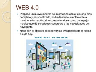 WEB 4.0
 Propone un nuevo modelo de interacción con el usuario más
completo y personalizado, no limitándose simplemente a
mostrar información, sino comportándose como un espejo
mágico que dé soluciones concretas a las necesidades del
navegante.
 Nace con el objetivo de resolver las limitaciones de la Red a
día de hoy.
RED DEL FUTURO
 