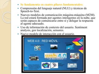  Se fundamenta en cuatro pilares fundamentales:
 Comprensión del lenguaje natural (NLU) y técnicas de
Speech-to-Text.
 Nuevos modelos de comunicación máquina-máquina (M2M).
La red estará formada por agentes inteligentes en la nube, que
serán capaces de comunicarse entre si y delegar la respuesta
al agente adecuado.
 Uso de información de contexto del usuario. Sentiment
analysis, geo localización, sensores.
 Nuevo modelo de interacción con el usuario.
 