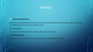 WED3.0
 CARACTERISTICAS
TIENE UNA TRANSFORMACION DE ESTRUCTURA. UTILIZACION DE INTELIGENCIA ARTIFICIAL CON
LA COMBINACION DE LA NUEVA ESTRUCTURA
VENTAJAS
EL CODIGO ES MUCHO MAS SENCILLO DE DESARROLLAR Y MANTENER
DESVENTAJAS
HAY QUE TENER MAS CUIDADO CON LA SEGURIDAD DE LA INORMACION DEL SITIO
 