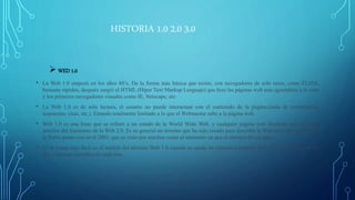 HISTORIA 1.0 2.0 3.0
 WED 1.0
• La Web 1.0 empezó en los años 60’s, De la forma más básica que existe, con navegadores de solo texto, como ELISA,
bastante rápidos, después surgió el HTML (Híper Text Markup Lenguaje) que hizo las páginas web más agradables a la vista
y los primeros navegadores visuales como IE, Netscape, etc.
• La Web 1.0 es de solo lectura, el usuario no puede interactuar con el contenido de la página,(nada de comentarios,
respuestas, citas, etc.). Estando totalmente limitado a lo que el Webmaster sube a la página web.
• Web 1.0 es una frase que se refiere a un estado de la World Wide Web, y cualquier página web diseñada con un estilo
anterior del fenómeno de la Web 2.0. Es en general un término que ha sido creado para describir la Web antes del impacto de
la fiebre punto con en el 2001, que es visto por muchos como el momento en que el internet dio un giro.
• Es la forma más fácil en el sentido del término Web 1.0 cuando es usada en relación a término Web 2.0, para comparar los
dos y mostrar ejemplos de cada uno.
 
