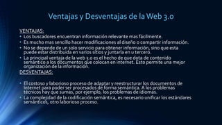 Ventajas y Desventajas de laWeb 3.0
VENTAJAS:
• Los buscadores encuentran información relevante mas fácilmente.
• Es mucho mas sencillo hacer modificaciones al diseño o compartir información.
• No se depende de un solo servicio para obtener información, sino que esta
puede estar distribuida en varios sitios y juntarla en u tercero.
• La principal ventaja de la web 3.0 es el hecho de que dota de contenido
semántico a los documentos que colocan en internet. Esto permite una mejor
organización de la información.
DESVENTAJAS:
• El costoso y laborioso proceso de adaptar y reestructurar los documentos de
Internet para poder ser procesados de forma semántica. A los problemas
técnicos hay que sumas, por ejemplo, los problemas de idiomas.
• La complejidad de la codificación semántica, es necesario unificar los estándares
semánticos, otro laborioso proceso.
 