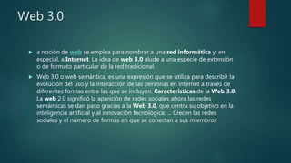 Web 3.0
 a noción de web se emplea para nombrar a una red informática y, en
especial, a Internet. La idea de web 3.0 alude a una especie de extensión
o de formato particular de la red tradicional.
 Web 3.0 o web semántica, es una expresión que se utiliza para describir la
evolución del uso y la interacción de las personas en internet a través de
diferentes formas entre las que se incluyen. Características de la Web 3.0.
La web 2.0 significó la aparición de redes sociales ahora las redes
semánticas se dan paso gracias a la Web 3.0, que centra su objetivo en la
inteligencia artificial y al innovación tecnológica. ... Crecen las redes
sociales y el número de formas en que se conectan a sus miembros
 