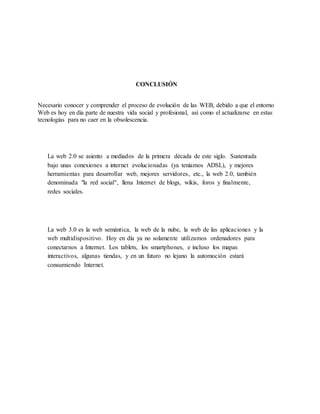 CONCLUSIÓN
Necesario conocer y comprender el proceso de evolución de las WEB, debido a que el entorno
Web es hoy en día parte de nuestra vida social y profesional, así como el actualizarse en estas
tecnologías para no caer en la obsolescencia.
La web 2.0 se asiento a mediados de la primera década de este siglo. Sustentada
bajo unas conexiones a internet evolucionadas (ya teníamos ADSL), y mejores
herramientas para desarrollar web, mejores servidores, etc., la web 2.0, también
denominada "la red social", llena Internet de blogs, wikis, foros y finalmente,
redes sociales.
La web 3.0 es la web semántica, la web de la nube, la web de las aplicaciones y la
web multidispositivo. Hoy en día ya no solamente utilizamos ordenadores para
conectarnos a Internet. Los tablets, los smartphones, e incluso los mapas
interactivos, algunas tiendas, y en un futuro no lejano la automoción estará
consumiendo Internet.
 