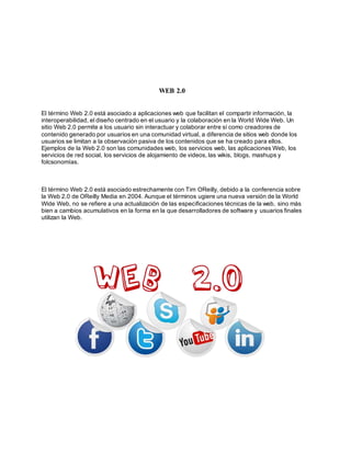 WEB 2.0
El término Web 2.0 está asociado a aplicaciones web que facilitan el compartir información, la
interoperabilidad, el diseño centrado en el usuario y la colaboración en la World Wide Web. Un
sitio Web 2.0 permite a los usuario sin interactuar y colaborar entre sí como creadores de
contenido generado por usuarios en una comunidad virtual, a diferencia de sitios web donde los
usuarios se limitan a la observación pasiva de los contenidos que se ha creado para ellos.
Ejemplos de la Web 2.0 son las comunidades web, los servicios web, las aplicaciones Web, los
servicios de red social, los servicios de alojamiento de videos, las wikis, blogs, mashups y
folcsonomías.
El término Web 2.0 está asociado estrechamente con Tim OReilly, debido a la conferencia sobre
la Web 2.0 de OReilly Media en 2004. Aunque el términos ugiere una nueva versión de la World
Wide Web, no se refiere a una actualización de las especificaciones técnicas de la web, sino más
bien a cambios acumulativos en la forma en la que desarrolladores de software y usuarios finales
utilizan la Web.
 