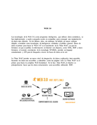 WEB 3.0
Las tecnologías de la Web 3.0, como programas inteligentes, que utilizan datos semánticos, se
han implementado y usado a pequeña escala en compañías para conseguir una manipulación
de datos más eficiente. En los últimos años, sin embargo, ha habido un mayor enfoque
dirigido a trasladar estas tecnologías de inteligencia semántica al público general. Bases de
datos el primer paso hacia la "Web 3.0" es el nacimiento de la "Data Web", ya que los
formatos en que se publica la información en Internet son dispares, como XML, RDF y micro
formatos; el reciente crecimiento de la tecnología SPARQL, permite un lenguaje
estandarizado y API para la búsqueda a través de bases de datos en la red.
La "Data Web" permite un nuevo nivel de integración de datos y aplicación inter-operable,
haciendo los datos tan accesibles y enlazables como las páginas web. La "Data Web" es el
primer paso hacia la completa Web Semántica‖. En la fase Data Web‖, el objetivo es
principalmente hacer que los datos estructurados sean accesibles utilizando RDF.
 