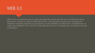 WEB 3.0
Web 3.0 es una expresión que se utiliza para describir la evolución del uso y la interacción de las
personas en internet a través de diferentes formas. Trata de poder enriquecer la comunicación
mediante metadatos semánticos que aportan un valor añadido a la información, la diferencian y la
hacen más inteligente. Por lo que los contenidos ahora ya no son tratados por su sintáctica sino por
su semántica.
 