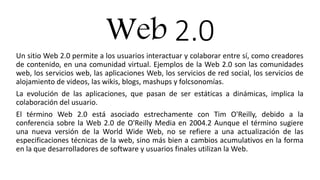 Web 2.0
Un sitio Web 2.0 permite a los usuarios interactuar y colaborar entre sí, como creadores
de contenido, en una comunidad virtual. Ejemplos de la Web 2.0 son las comunidades
web, los servicios web, las aplicaciones Web, los servicios de red social, los servicios de
alojamiento de videos, las wikis, blogs, mashups y folcsonomías.
La evolución de las aplicaciones, que pasan de ser estáticas a dinámicas, implica la
colaboración del usuario.
El término Web 2.0 está asociado estrechamente con Tim O'Reilly, debido a la
conferencia sobre la Web 2.0 de O'Reilly Media en 2004.2 Aunque el término sugiere
una nueva versión de la World Wide Web, no se refiere a una actualización de las
especificaciones técnicas de la web, sino más bien a cambios acumulativos en la forma
en la que desarrolladores de software y usuarios finales utilizan la Web.
 